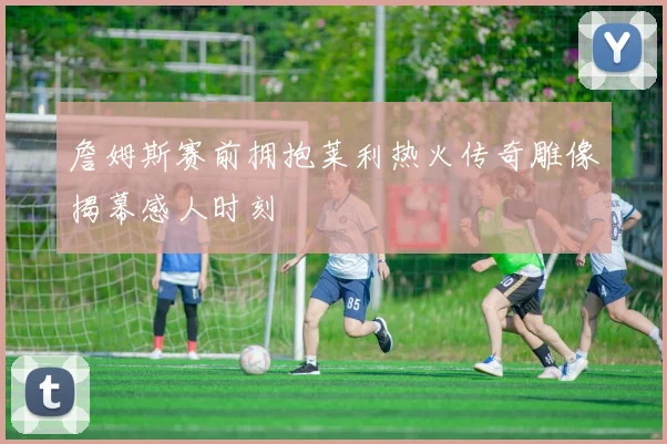 詹姆斯赛前拥抱莱利热火传奇雕像揭幕感人时刻