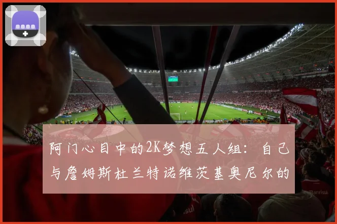 阿门心目中的2K梦想五人组：自己与詹姆斯杜兰特诺维茨基奥尼尔的传奇组合