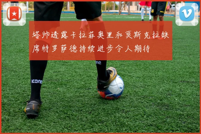 塔帅透露卡拉菲奥里和莫斯克拉缺席特罗萨德持续进步令人期待
