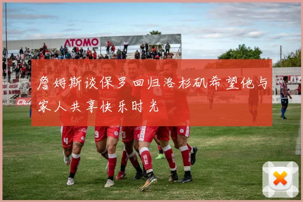 詹姆斯谈保罗回归洛杉矶希望他与家人共享快乐时光
