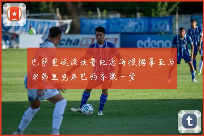 巴萨重返诺坎普纪念海报揭幕亚马尔弗里克库巴西齐聚一堂