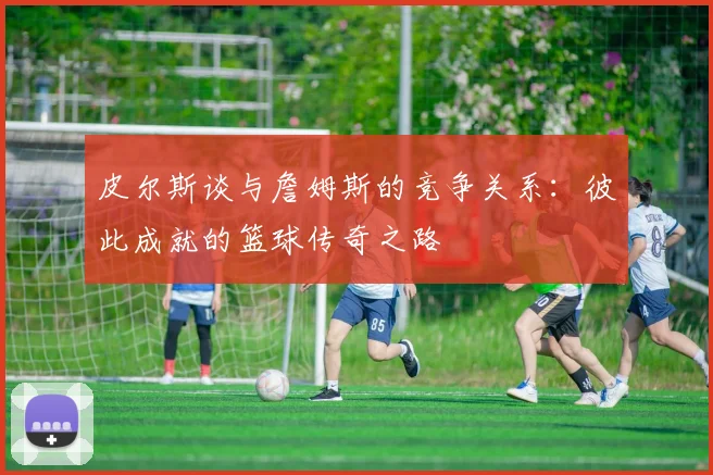 皮尔斯谈与詹姆斯的竞争关系：彼此成就的篮球传奇之路