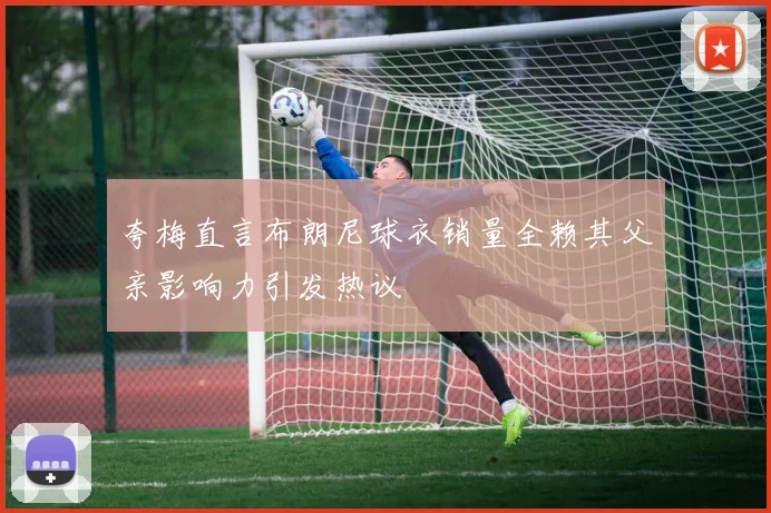 夸梅直言布朗尼球衣销量全赖其父亲影响力引发热议