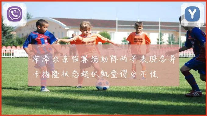 布泽尔亲临赛场助阵两子表现各异卡梅隆状态起伏凯登得分不佳