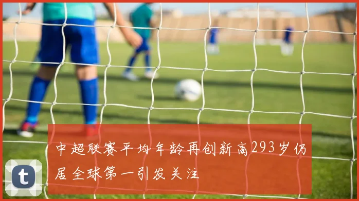中超联赛平均年龄再创新高293岁仍居全球第一引发关注