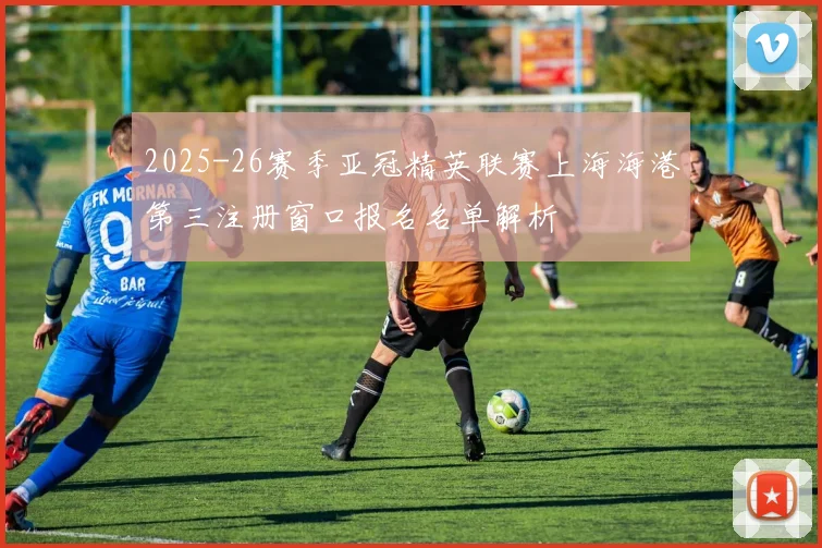 2025-26赛季亚冠精英联赛上海海港第三注册窗口报名名单解析