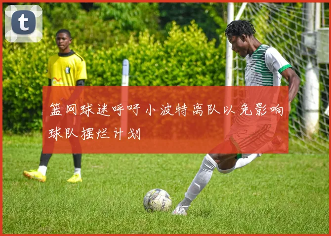 篮网球迷呼吁小波特离队以免影响球队摆烂计划
