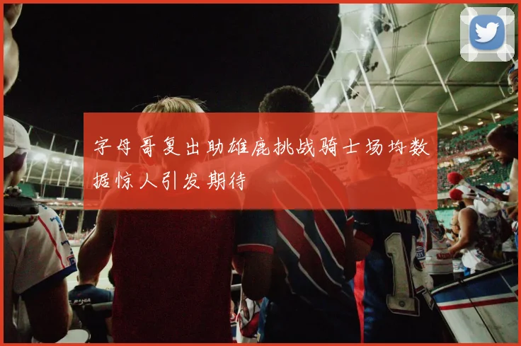 字母哥复出助雄鹿挑战骑士场均数据惊人引发期待