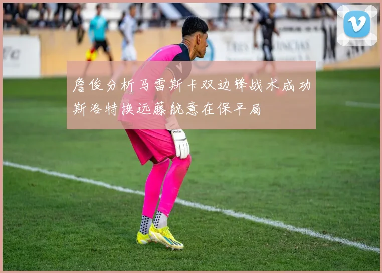 詹俊分析马雷斯卡双边锋战术成功斯洛特换远藤航意在保平局