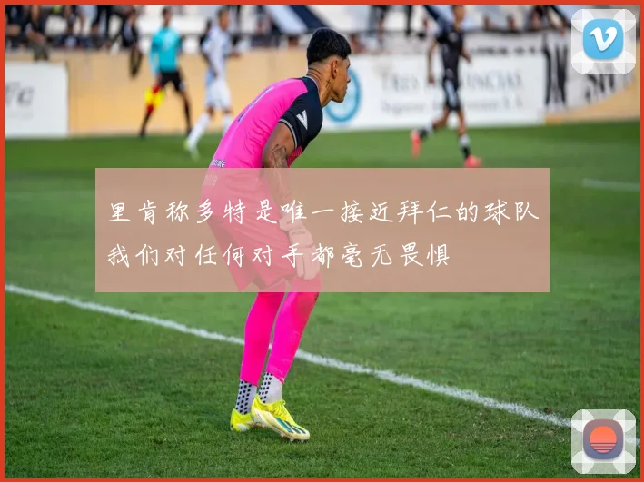 里肯称多特是唯一接近拜仁的球队我们对任何对手都毫无畏惧