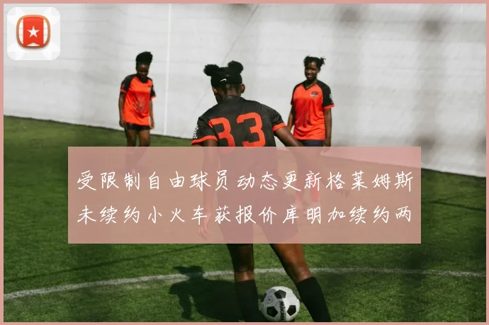 受限制自由球员动态更新格莱姆斯未续约小火车获报价库明加续约两年解析