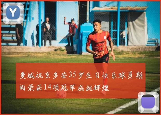 曼城祝京多安35岁生日快乐球员期间荣获14项冠军成就辉煌