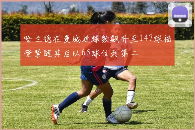 哈兰德在曼城进球数飙升至147球福登紧随其后以65球位列第二