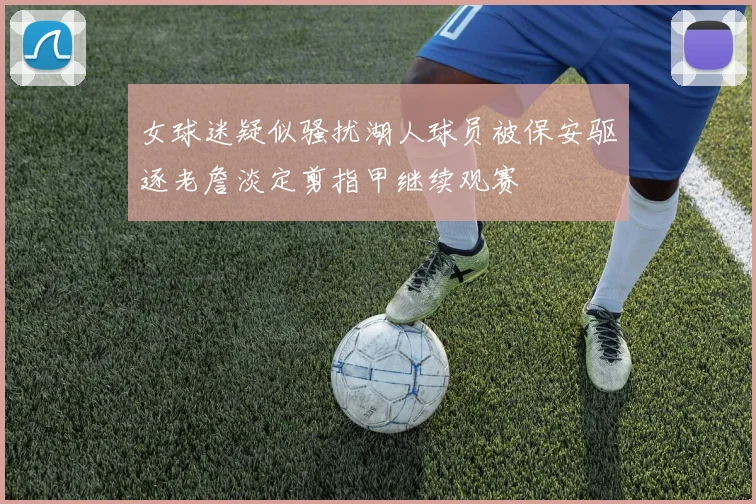 女球迷疑似骚扰湖人球员被保安驱逐老詹淡定剪指甲继续观赛