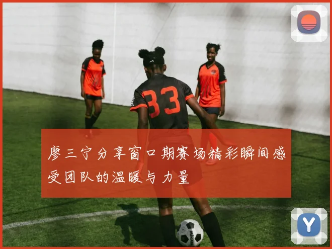 廖三宁分享窗口期赛场精彩瞬间感受团队的温暖与力量