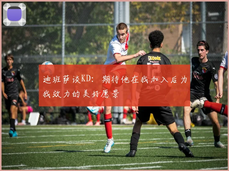 迪班萨谈KD：期待他在我加入后为我效力的美好愿景